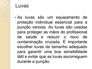 Luvas
 As luvas são um equipamento de
proteção individual essencial para a
punção venosa. As luvas são usadas
para proteger as mãos do profissional
de saúde e reduzir o risco de
contaminação cruzada. É importante
escolher luvas de tamanho adequado
para garantir uma boa sensibilidade
tátil e evitar que as luvas escorreguem
durante a punção.
 
