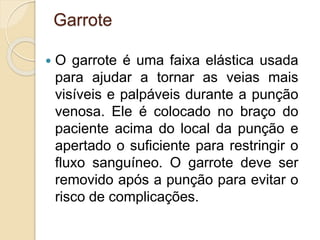 Garrote
 O garrote é uma faixa elástica usada
para ajudar a tornar as veias mais
visíveis e palpáveis durante a punção
venosa. Ele é colocado no braço do
paciente acima do local da punção e
apertado o suficiente para restringir o
fluxo sanguíneo. O garrote deve ser
removido após a punção para evitar o
risco de complicações.
 