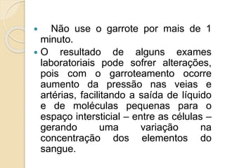  Não use o garrote por mais de 1
minuto.
 O resultado de alguns exames
laboratoriais pode sofrer alterações,
pois com o garroteamento ocorre
aumento da pressão nas veias e
artérias, facilitando a saída de líquido
e de moléculas pequenas para o
espaço intersticial – entre as células –
gerando uma variação na
concentração dos elementos do
sangue.
 