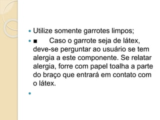  Utilize somente garrotes limpos;
 ■ Caso o garrote seja de látex,
deve-se perguntar ao usuário se tem
alergia a este componente. Se relatar
alergia, forre com papel toalha a parte
do braço que entrará em contato com
o látex.

 