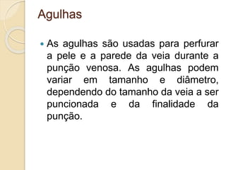 Agulhas
 As agulhas são usadas para perfurar
a pele e a parede da veia durante a
punção venosa. As agulhas podem
variar em tamanho e diâmetro,
dependendo do tamanho da veia a ser
puncionada e da finalidade da
punção.
 