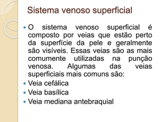 Sistema venoso superficial
 O sistema venoso superficial é
composto por veias que estão perto
da superfície da pele e geralmente
são visíveis. Essas veias são as mais
comumente utilizadas na punção
venosa. Algumas das veias
superficiais mais comuns são:
 Veia cefálica
 Veia basílica
 Veia mediana antebraquial
 