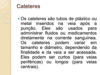 Cateteres
 Os cateteres são tubos de plástico ou
metal inseridos na veia após a
punção. Eles são usados para
administrar fluidos ou medicamentos
diretamente na corrente sanguínea.
Os cateteres podem variar em
tamanho e diâmetro, dependendo da
finalidade e da veia a ser acessada.
Eles podem ser curtos (para veias
periféricas) ou longos (para veias
centrais).
 