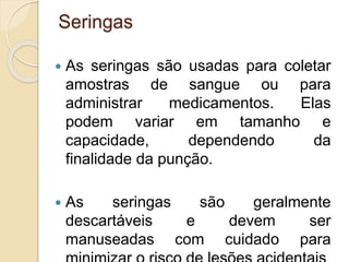 Seringas
 As seringas são usadas para coletar
amostras de sangue ou para
administrar medicamentos. Elas
podem variar em tamanho e
capacidade, dependendo da
finalidade da punção.
 As seringas são geralmente
descartáveis e devem ser
manuseadas com cuidado para
 