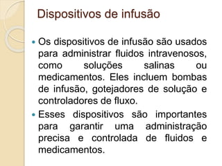 Dispositivos de infusão
 Os dispositivos de infusão são usados
para administrar fluidos intravenosos,
como soluções salinas ou
medicamentos. Eles incluem bombas
de infusão, gotejadores de solução e
controladores de fluxo.
 Esses dispositivos são importantes
para garantir uma administração
precisa e controlada de fluidos e
medicamentos.
 