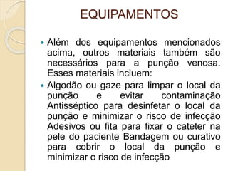 EQUIPAMENTOS
 Além dos equipamentos mencionados
acima, outros materiais também são
necessários para a punção venosa.
Esses materiais incluem:
 Algodão ou gaze para limpar o local da
punção e evitar contaminação
Antisséptico para desinfetar o local da
punção e minimizar o risco de infecção
Adesivos ou fita para fixar o cateter na
pele do paciente Bandagem ou curativo
para cobrir o local da punção e
minimizar o risco de infecção
 