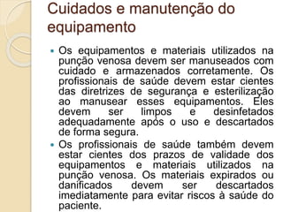 Cuidados e manutenção do
equipamento
 Os equipamentos e materiais utilizados na
punção venosa devem ser manuseados com
cuidado e armazenados corretamente. Os
profissionais de saúde devem estar cientes
das diretrizes de segurança e esterilização
ao manusear esses equipamentos. Eles
devem ser limpos e desinfetados
adequadamente após o uso e descartados
de forma segura.
 Os profissionais de saúde também devem
estar cientes dos prazos de validade dos
equipamentos e materiais utilizados na
punção venosa. Os materiais expirados ou
danificados devem ser descartados
imediatamente para evitar riscos à saúde do
paciente.
 