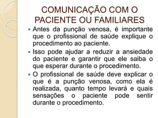 COMUNICAÇÃO COM O
PACIENTE OU FAMILIARES
 Antes da punção venosa, é importante
que o profissional de saúde explique o
procedimento ao paciente.
 Isso pode ajudar a reduzir a ansiedade
do paciente e garantir que ele saiba o
que esperar durante o procedimento.
 O profissional de saúde deve explicar o
que é a punção venosa, como ela é
realizada, quanto tempo levará e quais
sensações o paciente pode sentir
durante o procedimento.
 