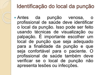 Identificação do local da punção
 Antes da punção venosa, o
profissional de saúde deve identificar
o local da punção. Isso pode ser feito
usando técnicas de visualização ou
palpação. É importante escolher um
local de punção que seja adequado
para a finalidade da punção e que
seja confortável para o paciente. O
profissional de saúde também deve
verificar se o local de punção não
apresenta lesões ou infecções.
 