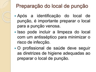 Preparação do local de punção
 Após a identificação do local de
punção, é importante preparar o local
para a punção venosa.
 Isso pode incluir a limpeza do local
com um antisséptico para minimizar o
risco de infecção.
 O profissional de saúde deve seguir
as diretrizes de higiene adequadas ao
preparar o local de punção.
 