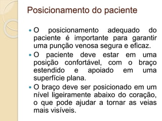 Posicionamento do paciente
 O posicionamento adequado do
paciente é importante para garantir
uma punção venosa segura e eficaz.
 O paciente deve estar em uma
posição confortável, com o braço
estendido e apoiado em uma
superfície plana.
 O braço deve ser posicionado em um
nível ligeiramente abaixo do coração,
o que pode ajudar a tornar as veias
mais visíveis.
 