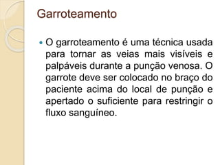Garroteamento
 O garroteamento é uma técnica usada
para tornar as veias mais visíveis e
palpáveis durante a punção venosa. O
garrote deve ser colocado no braço do
paciente acima do local de punção e
apertado o suficiente para restringir o
fluxo sanguíneo.
 