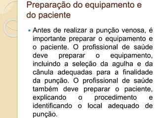 Preparação do equipamento e
do paciente
 Antes de realizar a punção venosa, é
importante preparar o equipamento e
o paciente. O profissional de saúde
deve preparar o equipamento,
incluindo a seleção da agulha e da
cânula adequadas para a finalidade
da punção. O profissional de saúde
também deve preparar o paciente,
explicando o procedimento e
identificando o local adequado de
punção.
 
