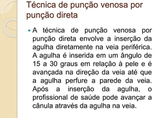 Técnica de punção venosa por
punção direta
 A técnica de punção venosa por
punção direta envolve a inserção da
agulha diretamente na veia periférica.
A agulha é inserida em um ângulo de
15 a 30 graus em relação à pele e é
avançada na direção da veia até que
a agulha perfure a parede da veia.
Após a inserção da agulha, o
profissional de saúde pode avançar a
cânula através da agulha na veia.
 