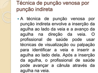 Técnica de punção venosa por
punção indireta
 A técnica de punção venosa por
punção indireta envolve a inserção da
agulha ao lado da veia e a avanço da
agulha na direção da veia. O
profissional de saúde pode usar
técnicas de visualização ou palpação
para identificar a veia e inserir a
agulha ao lado dela. Após a inserção
da agulha, o profissional de saúde
pode avançar a cânula através da
agulha na veia.
 