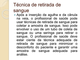 Técnica de retirada de
sangue
 Após a inserção da agulha e da cânula
na veia, o profissional de saúde pode
usar técnicas de retirada de sangue para
coletar a amostra de sangue. Isso pode
envolver o uso de um tubo de coleta de
sangue ou uma seringa para retirar o
sangue. O profissional de saúde deve
estar ciente da técnica adequada de
retirada de sangue para minimizar o
desconforto do paciente e garantir uma
amostra de sangue adequada para
análise.
 