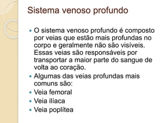 Sistema venoso profundo
 O sistema venoso profundo é composto
por veias que estão mais profundas no
corpo e geralmente não são visíveis.
Essas veias são responsáveis por
transportar a maior parte do sangue de
volta ao coração.
 Algumas das veias profundas mais
comuns são:
 Veia femoral
 Veia ilíaca
 Veia poplítea
 