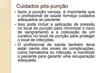 Cuidados pós-punção
 Após a punção venosa, é importante que
o profissional de saúde forneça cuidados
adequados ao paciente.
 Isso pode incluir a aplicação de pressão
no local da punção para minimizar o risco
de sangramento e a colocação de um
curativo no local da punção para proteger
o local de infecções.
 O profissional de saúde também deve
estar ciente dos sinais de complicações,
como hematoma ou infecção, e monitorar
o paciente para garantir uma recuperação
adequada.
 
