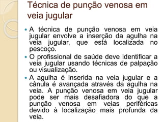 Técnica de punção venosa em
veia jugular
 A técnica de punção venosa em veia
jugular envolve a inserção da agulha na
veia jugular, que está localizada no
pescoço.
 O profissional de saúde deve identificar a
veia jugular usando técnicas de palpação
ou visualização.
 A agulha é inserida na veia jugular e a
cânula é avançada através da agulha na
veia. A punção venosa em veia jugular
pode ser mais desafiadora do que a
punção venosa em veias periféricas
devido à localização mais profunda da
veia.
 