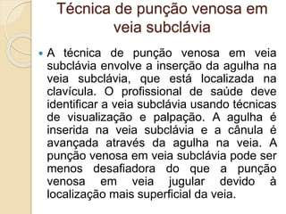 Técnica de punção venosa em
veia subclávia
 A técnica de punção venosa em veia
subclávia envolve a inserção da agulha na
veia subclávia, que está localizada na
clavícula. O profissional de saúde deve
identificar a veia subclávia usando técnicas
de visualização e palpação. A agulha é
inserida na veia subclávia e a cânula é
avançada através da agulha na veia. A
punção venosa em veia subclávia pode ser
menos desafiadora do que a punção
venosa em veia jugular devido à
localização mais superficial da veia.
 