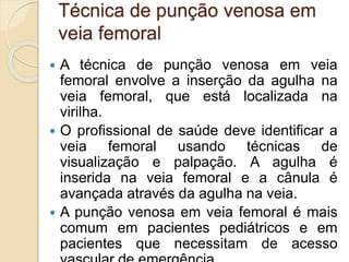 Técnica de punção venosa em
veia femoral
 A técnica de punção venosa em veia
femoral envolve a inserção da agulha na
veia femoral, que está localizada na
virilha.
 O profissional de saúde deve identificar a
veia femoral usando técnicas de
visualização e palpação. A agulha é
inserida na veia femoral e a cânula é
avançada através da agulha na veia.
 A punção venosa em veia femoral é mais
comum em pacientes pediátricos e em
pacientes que necessitam de acesso
 