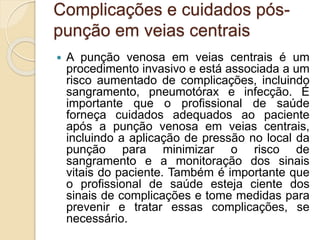 Complicações e cuidados pós-
punção em veias centrais
 A punção venosa em veias centrais é um
procedimento invasivo e está associada a um
risco aumentado de complicações, incluindo
sangramento, pneumotórax e infecção. É
importante que o profissional de saúde
forneça cuidados adequados ao paciente
após a punção venosa em veias centrais,
incluindo a aplicação de pressão no local da
punção para minimizar o risco de
sangramento e a monitoração dos sinais
vitais do paciente. Também é importante que
o profissional de saúde esteja ciente dos
sinais de complicações e tome medidas para
prevenir e tratar essas complicações, se
necessário.
 