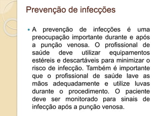 Prevenção de infecções
 A prevenção de infecções é uma
preocupação importante durante e após
a punção venosa. O profissional de
saúde deve utilizar equipamentos
estéreis e descartáveis para minimizar o
risco de infecção. Também é importante
que o profissional de saúde lave as
mãos adequadamente e utilize luvas
durante o procedimento. O paciente
deve ser monitorado para sinais de
infecção após a punção venosa.
 