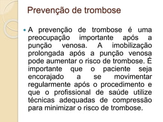 Prevenção de trombose
 A prevenção de trombose é uma
preocupação importante após a
punção venosa. A imobilização
prolongada após a punção venosa
pode aumentar o risco de trombose. É
importante que o paciente seja
encorajado a se movimentar
regularmente após o procedimento e
que o profissional de saúde utilize
técnicas adequadas de compressão
para minimizar o risco de trombose.
 