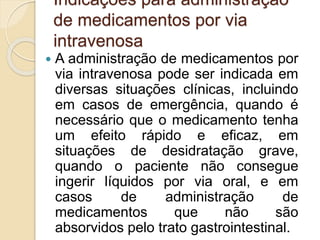 Indicações para administração
de medicamentos por via
intravenosa
 A administração de medicamentos por
via intravenosa pode ser indicada em
diversas situações clínicas, incluindo
em casos de emergência, quando é
necessário que o medicamento tenha
um efeito rápido e eficaz, em
situações de desidratação grave,
quando o paciente não consegue
ingerir líquidos por via oral, e em
casos de administração de
medicamentos que não são
absorvidos pelo trato gastrointestinal.
 