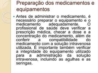 Preparação dos medicamentos e
equipamentos
 Antes de administrar o medicamento, é
necessário preparar o equipamento e o
medicamento adequadamente. O
profissional de saúde deve verificar a
prescrição médica, checar a dose e a
concentração do medicamento, além de
conferir a compatibilidade do
medicamento com a solução intravenosa
utilizada. É importante também verificar
a integridade do equipamento utilizado
para a administração da solução
intravenosa, incluindo as agulhas e as
seringas.
 