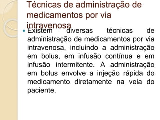 Técnicas de administração de
medicamentos por via
intravenosa
 Existem diversas técnicas de
administração de medicamentos por via
intravenosa, incluindo a administração
em bolus, em infusão contínua e em
infusão intermitente. A administração
em bolus envolve a injeção rápida do
medicamento diretamente na veia do
paciente.
 