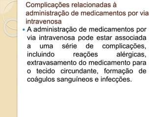 Complicações relacionadas à
administração de medicamentos por via
intravenosa
 A administração de medicamentos por
via intravenosa pode estar associada
a uma série de complicações,
incluindo reações alérgicas,
extravasamento do medicamento para
o tecido circundante, formação de
coágulos sanguíneos e infecções.
 
