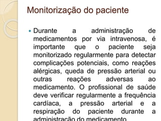 Monitorização do paciente
 Durante a administração de
medicamentos por via intravenosa, é
importante que o paciente seja
monitorizado regularmente para detectar
complicações potenciais, como reações
alérgicas, queda de pressão arterial ou
outras reações adversas ao
medicamento. O profissional de saúde
deve verificar regularmente a frequência
cardíaca, a pressão arterial e a
respiração do paciente durante a
 