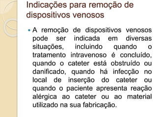 Indicações para remoção de
dispositivos venosos
 A remoção de dispositivos venosos
pode ser indicada em diversas
situações, incluindo quando o
tratamento intravenoso é concluído,
quando o cateter está obstruído ou
danificado, quando há infecção no
local de inserção do cateter ou
quando o paciente apresenta reação
alérgica ao cateter ou ao material
utilizado na sua fabricação.
 