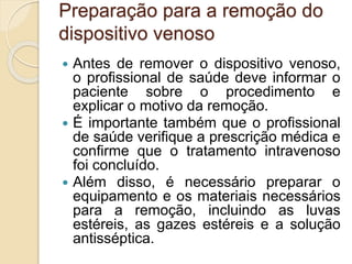 Preparação para a remoção do
dispositivo venoso
 Antes de remover o dispositivo venoso,
o profissional de saúde deve informar o
paciente sobre o procedimento e
explicar o motivo da remoção.
 É importante também que o profissional
de saúde verifique a prescrição médica e
confirme que o tratamento intravenoso
foi concluído.
 Além disso, é necessário preparar o
equipamento e os materiais necessários
para a remoção, incluindo as luvas
estéreis, as gazes estéreis e a solução
antisséptica.
 