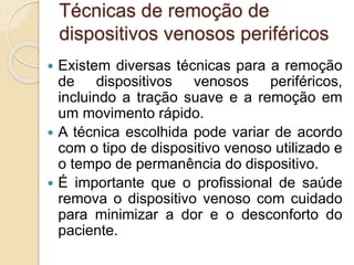 Técnicas de remoção de
dispositivos venosos periféricos
 Existem diversas técnicas para a remoção
de dispositivos venosos periféricos,
incluindo a tração suave e a remoção em
um movimento rápido.
 A técnica escolhida pode variar de acordo
com o tipo de dispositivo venoso utilizado e
o tempo de permanência do dispositivo.
 É importante que o profissional de saúde
remova o dispositivo venoso com cuidado
para minimizar a dor e o desconforto do
paciente.
 