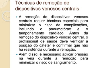 Técnicas de remoção de
dispositivos venosos centrais
 A remoção de dispositivos venosos
centrais requer técnicas especiais para
minimizar o risco de complicações,
incluindo o pneumotórax e o
tamponamento cardíaco. Antes da
remoção do dispositivo venoso central, o
profissional de saúde deve verificar a
posição do cateter e confirmar que não
há resistência durante a remoção.
 Além disso, é necessário aplicar pressão
na veia durante a remoção para
minimizar o risco de sangramento.
 