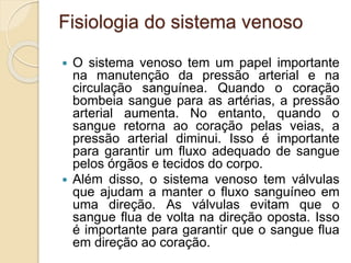 Fisiologia do sistema venoso
 O sistema venoso tem um papel importante
na manutenção da pressão arterial e na
circulação sanguínea. Quando o coração
bombeia sangue para as artérias, a pressão
arterial aumenta. No entanto, quando o
sangue retorna ao coração pelas veias, a
pressão arterial diminui. Isso é importante
para garantir um fluxo adequado de sangue
pelos órgãos e tecidos do corpo.
 Além disso, o sistema venoso tem válvulas
que ajudam a manter o fluxo sanguíneo em
uma direção. As válvulas evitam que o
sangue flua de volta na direção oposta. Isso
é importante para garantir que o sangue flua
em direção ao coração.
 