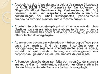  A sequência dos tubos durante a coleta de sangue é baseada
na CLSI (CLSI H3-A6, Procedures for the Collection of
Diagnostic Blood Specimens by Venipunctures, 6th Ed.)
devendo, assim, ser respeitada, e evitando o risco de
contaminação por tubos subsequentes, principalmente
quando há diversos exames para o mesmo paciente.
 A ordem de coleta contempla principalmente o uso de tubos
plásticos, pois esses tubos (para obtenção de soro – tampa
amarela e vermelha) contém ativador de coágulo, podendo
alterar testes de coagulação.
 As amostras devem ser coletadas em tubos específicos para
cada tipo análise. E é de suma importância que a
homogeneização seja feita imediatamente após a coleta,
fazendo com que a mistura do sangue x anticoagulante seja
proporcional, gerando assim uma amostra de qualidade.
 A homogeneização deve ser feita por inversão, de maneira
suave, de 8 a 10 movimentos, evitando hemólise e ativação
plaquetária e ou interferência em testes de coagulação.
 