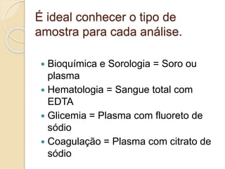 É ideal conhecer o tipo de
amostra para cada análise.
 Bioquímica e Sorologia = Soro ou
plasma
 Hematologia = Sangue total com
EDTA
 Glicemia = Plasma com fluoreto de
sódio
 Coagulação = Plasma com citrato de
sódio
 
