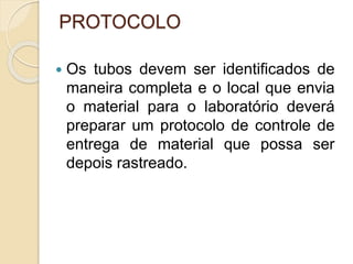 PROTOCOLO
 Os tubos devem ser identificados de
maneira completa e o local que envia
o material para o laboratório deverá
preparar um protocolo de controle de
entrega de material que possa ser
depois rastreado.
 