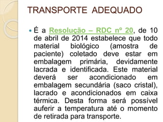 TRANSPORTE ADEQUADO
 É a Resolução – RDC nº 20, de 10
de abril de 2014 estabelece que todo
material biológico (amostra de
paciente) coletado deve estar em
embalagem primária, devidamente
lacrada e identificada. Este material
deverá ser acondicionado em
embalagem secundária (saco cristal),
lacrado e acondicionados em caixa
térmica. Desta forma será possível
auferir a temperatura até o momento
de retirada para transporte.
 