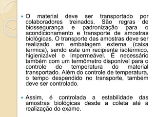  O material deve ser transportado por
colaboradores treinados. São regras de
biossegurança e padronização para o
acondicionamento e transporte de amostras
biológicas. O transporte das amostras deve ser
realizado em embalagem externa (caixa
térmica), sendo este um recipiente isotérmico,
higienizável e impermeável. É necessário
também com um termômetro disponível para o
controle de temperatura do material
transportado. Além do controle de temperatura,
o tempo despendido no transporte, também
deve ser controlado.
 Assim, é controlada a estabilidade das
amostras biológicas desde a coleta até a
realização do exame.
 