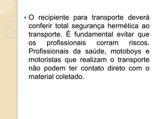 O recipiente para transporte deverá
conferir total segurança hermética ao
transporte. É fundamental evitar que
os profissionais corram riscos.
Profissionais da saúde, motoboys e
motoristas que realizam o transporte
não podem ter contato direto com o
material coletado.
 