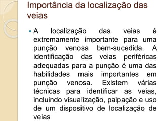 Importância da localização das
veias
 A localização das veias é
extremamente importante para uma
punção venosa bem-sucedida. A
identificação das veias periféricas
adequadas para a punção é uma das
habilidades mais importantes em
punção venosa. Existem várias
técnicas para identificar as veias,
incluindo visualização, palpação e uso
de um dispositivo de localização de
veias
 