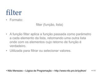 filter
• Formato:
filter (função, lista)
• A função filter aplica a função passada como parâmetro
a cada elemento da lista, retornando uma outra lista
onde com os elementos cujo retorno de função é
verdadeiro.
• Utilizada para filtrar ou selecionar valores.
100
Nilo Menezes – Lógica de Programação – http://www.nilo.pro.br/python/
 
