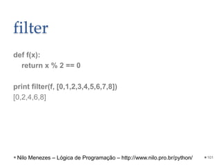 filter
def f(x):
return x % 2 == 0
print filter(f, [0,1,2,3,4,5,6,7,8])
[0,2,4,6,8]
101
Nilo Menezes – Lógica de Programação – http://www.nilo.pro.br/python/
 