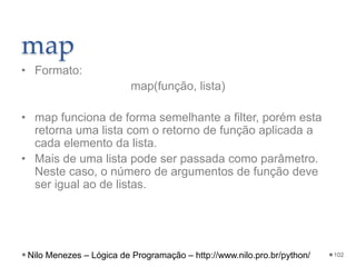 map
• Formato:
map(função, lista)
• map funciona de forma semelhante a filter, porém esta
retorna uma lista com o retorno de função aplicada a
cada elemento da lista.
• Mais de uma lista pode ser passada como parâmetro.
Neste caso, o número de argumentos de função deve
ser igual ao de listas.
102
Nilo Menezes – Lógica de Programação – http://www.nilo.pro.br/python/
 