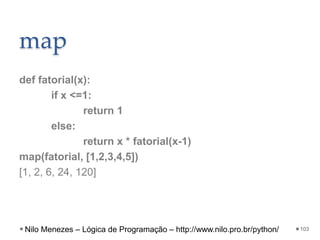 map
def fatorial(x):
if x <=1:
return 1
else:
return x * fatorial(x-1)
map(fatorial, [1,2,3,4,5])
[1, 2, 6, 24, 120]
103
Nilo Menezes – Lógica de Programação – http://www.nilo.pro.br/python/
 