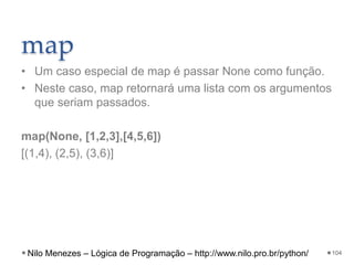 map
• Um caso especial de map é passar None como função.
• Neste caso, map retornará uma lista com os argumentos
que seriam passados.
map(None, [1,2,3],[4,5,6])
[(1,4), (2,5), (3,6)]
104
Nilo Menezes – Lógica de Programação – http://www.nilo.pro.br/python/
 